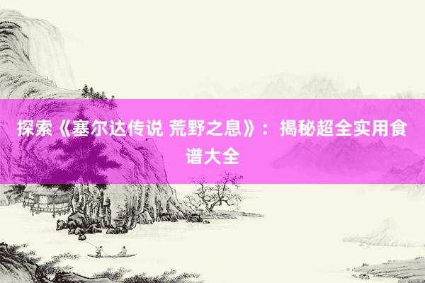 探索《塞尔达传说 荒野之息》：揭秘超全实用食谱大全